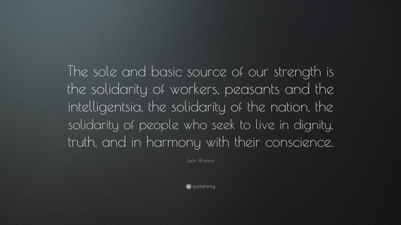 Lech Walesa Quote: “The sole and basic source of our strength is the solidarity of workers, peasants and the intelligentsia, the solidarity of the nation, the solidarity of people who seek to live in dignity, truth, and in harmony with their conscience.”