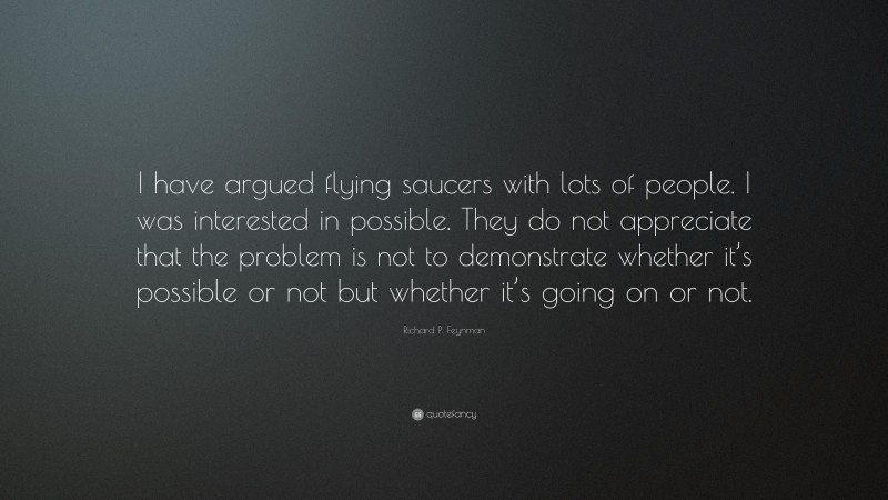 Richard P. Feynman Quote: “I have argued flying saucers with lots of people. I was interested in possible. They do not appreciate that the problem is not to demonstrate whether it’s possible or not but whether it’s going on or not.”