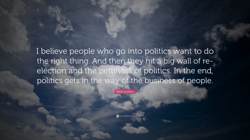 Kevin Costner Quote: “I believe people who go into politics want to do the right thing. And then they hit a big wall of re-election and the pettiness of politics. In the end, politics gets in the way of the business of people.”