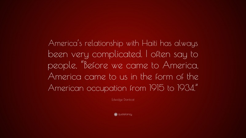 Edwidge Danticat Quote: “America’s relationship with Haiti has always been very complicated. I often say to people, “Before we came to America, America came to us in the form of the American occupation from 1915 to 1934.””