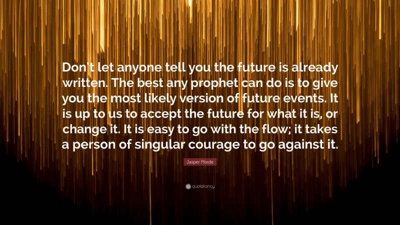 Jasper Fforde Quote: “Don’t let anyone tell you the future is already written. The best any prophet can do is to give you the most likely version of future events. It is up to us to accept the future for what it is, or change it. It is easy to go with the flow; it takes a person of singular courage to go against it.”
