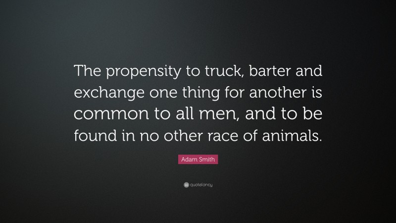 Adam Smith Quote: “The propensity to truck, barter and exchange one thing for another is common to all men, and to be found in no other race of animals.”