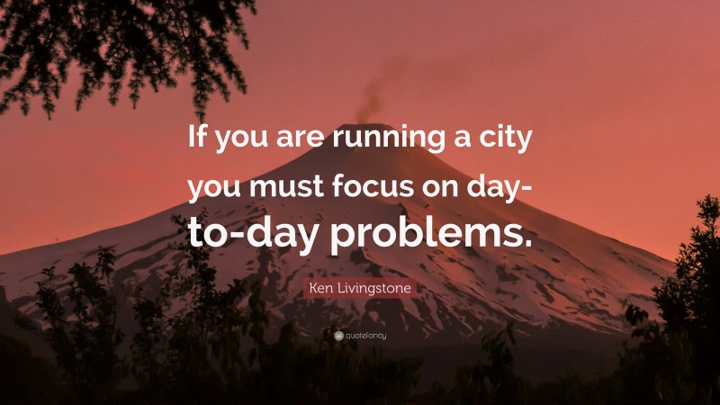 Ken Livingstone Quote: “If you are running a city you must focus on day-to-day problems.”