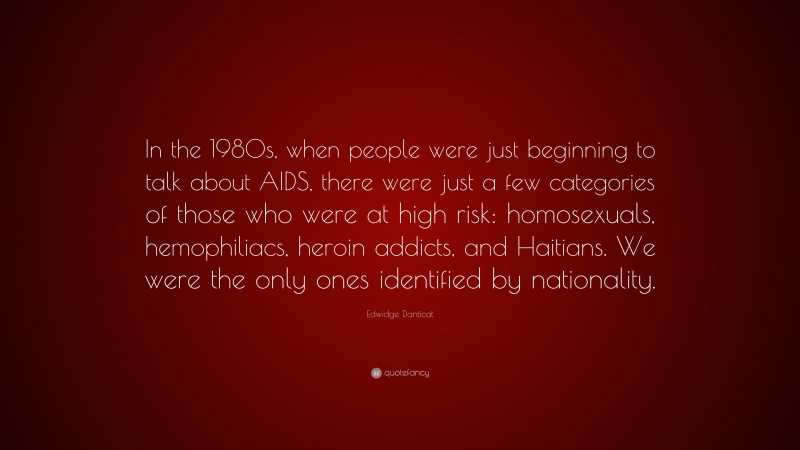 Edwidge Danticat Quote: “In the 1980s, when people were just beginning to talk about AIDS, there were just a few categories of those who were at high risk: homosexuals, hemophiliacs, heroin addicts, and Haitians. We were the only ones identified by nationality.”