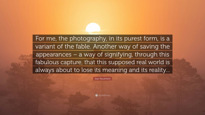 Jean Baudrillard Quote: “For me, the photography, in its purest form, is a variant of the fable. Another way of saving the appearances – a way of signifying, through this fabulous capture, that this supposed real world is always about to lose its meaning and its reality...”