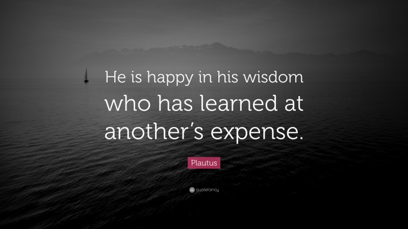 Plautus Quote: “He is happy in his wisdom who has learned at another’s expense.”