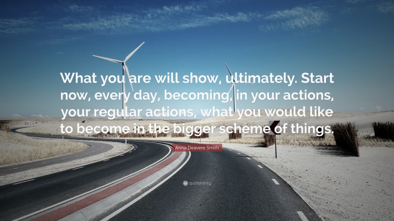 Anna Deavere Smith Quote: “What you are will show, ultimately. Start now, every day, becoming, in your actions, your regular actions, what you would like to become in the bigger scheme of things.”