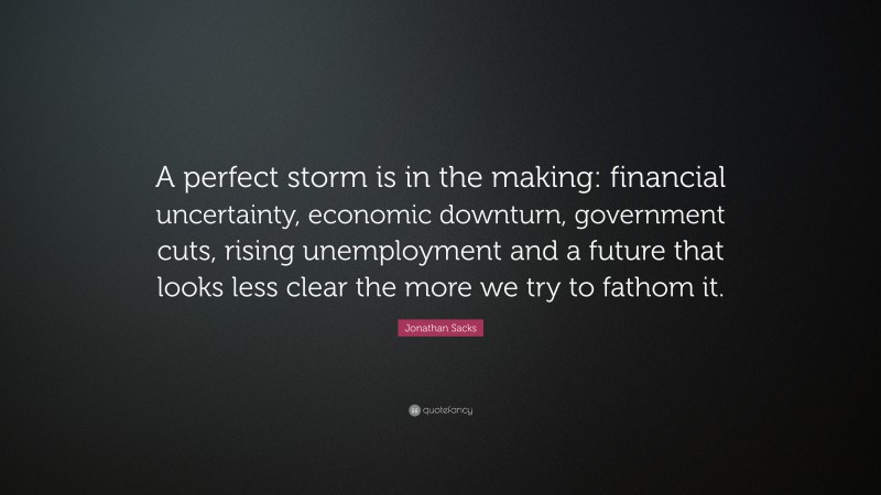 Jonathan Sacks Quote: “A perfect storm is in the making: financial uncertainty, economic downturn, government cuts, rising unemployment and a future that looks less clear the more we try to fathom it.”