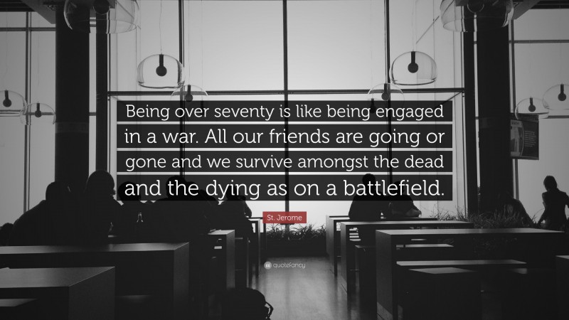 St. Jerome Quote: “Being over seventy is like being engaged in a war. All our friends are going or gone and we survive amongst the dead and the dying as on a battlefield.”