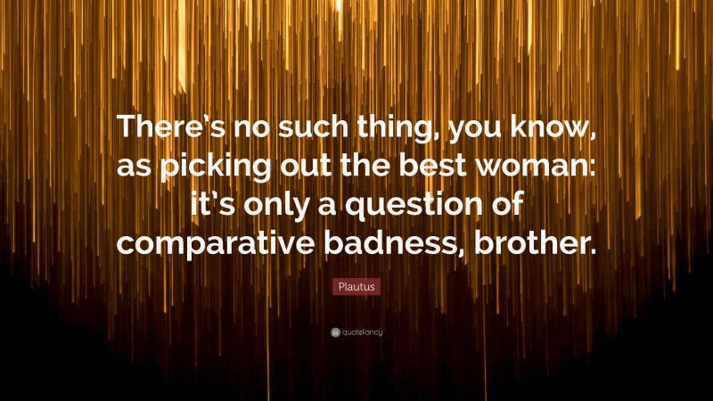 Plautus Quote: “There’s no such thing, you know, as picking out the best woman: it’s only a question of comparative badness, brother.”