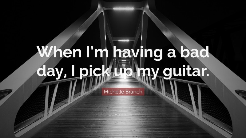 Michelle Branch Quote: “When I’m having a bad day, I pick up my guitar.”
