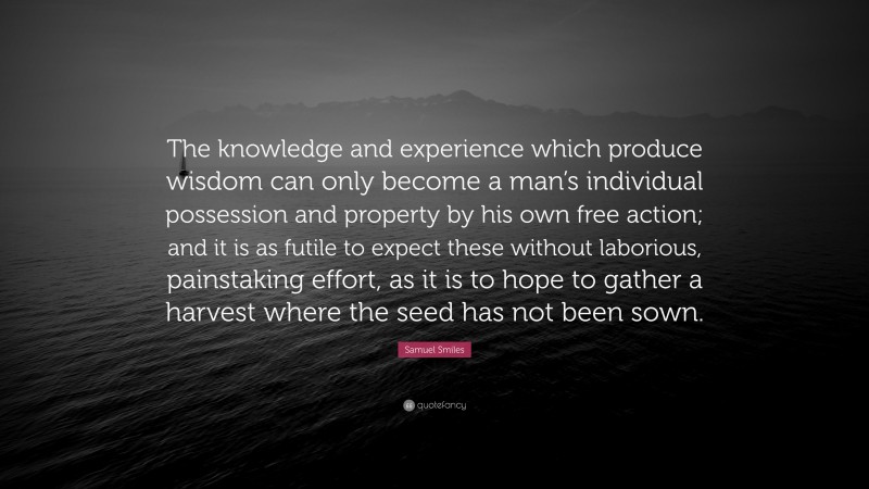 Samuel Smiles Quote: “The knowledge and experience which produce wisdom can only become a man’s individual possession and property by his own free action; and it is as futile to expect these without laborious, painstaking effort, as it is to hope to gather a harvest where the seed has not been sown.”