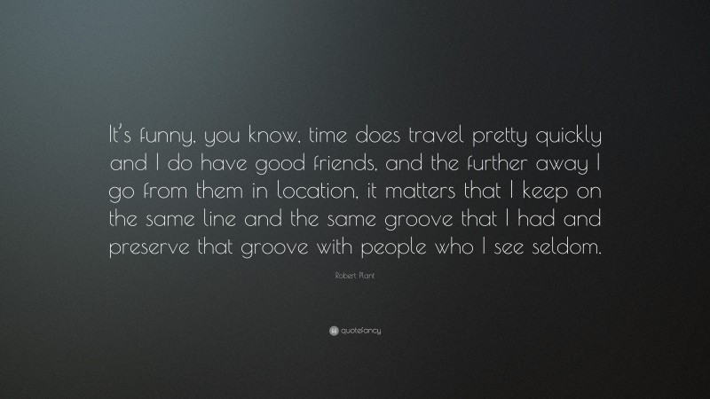 Robert Plant Quote: “It’s funny, you know, time does travel pretty quickly and I do have good friends, and the further away I go from them in location, it matters that I keep on the same line and the same groove that I had and preserve that groove with people who I see seldom.”