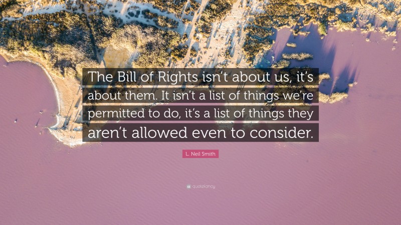 L. Neil Smith Quote: “The Bill of Rights isn’t about us, it’s about them. It isn’t a list of things we’re permitted to do, it’s a list of things they aren’t allowed even to consider.”