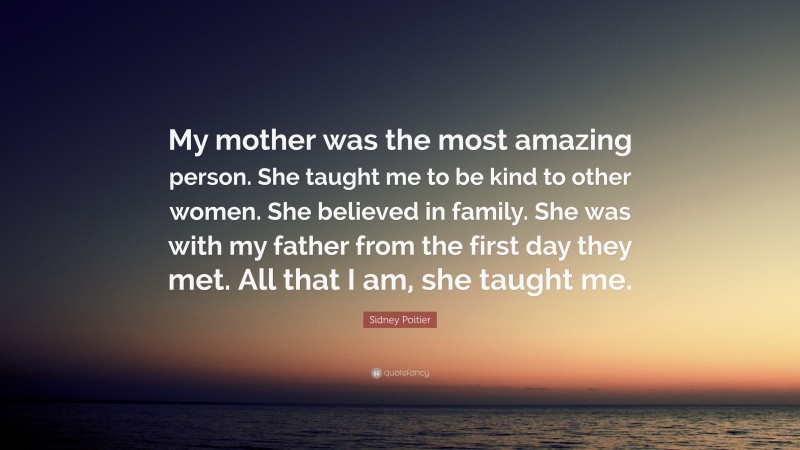 Sidney Poitier Quote: “My mother was the most amazing person. She taught me to be kind to other women. She believed in family. She was with my father from the first day they met. All that I am, she taught me.”
