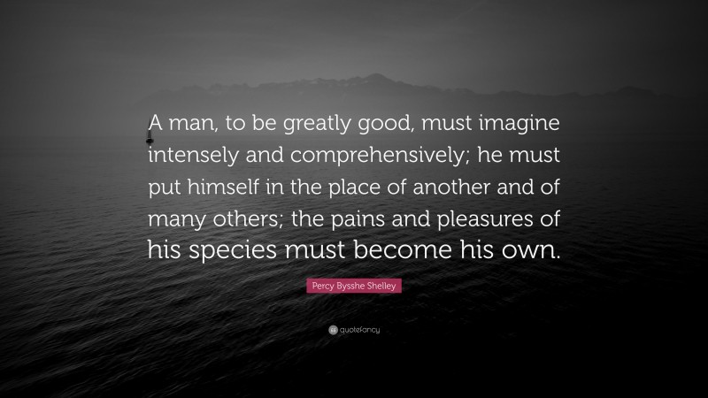 Percy Bysshe Shelley Quote: “A man, to be greatly good, must imagine intensely and comprehensively; he must put himself in the place of another and of many others; the pains and pleasures of his species must become his own.”