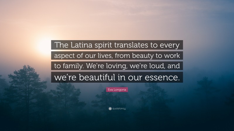 Eva Longoria Quote: “The Latina spirit translates to every aspect of our lives, from beauty to work to family. We’re loving, we’re loud, and we’re beautiful in our essence.”