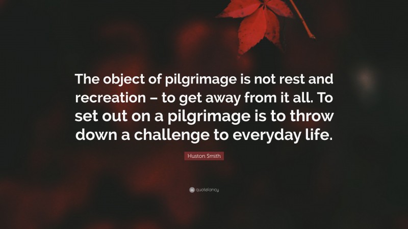 Huston Smith Quote: “The object of pilgrimage is not rest and recreation – to get away from it all. To set out on a pilgrimage is to throw down a challenge to everyday life.”