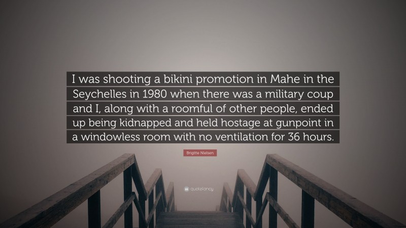Brigitte Nielsen Quote: “I was shooting a bikini promotion in Mahe in the Seychelles in 1980 when there was a military coup and I, along with a roomful of other people, ended up being kidnapped and held hostage at gunpoint in a windowless room with no ventilation for 36 hours.”