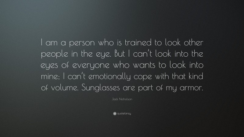 Jack Nicholson Quote: “I am a person who is trained to look other people in the eye. But I can’t look into the eyes of everyone who wants to look into mine; I can’t emotionally cope with that kind of volume. Sunglasses are part of my armor.”