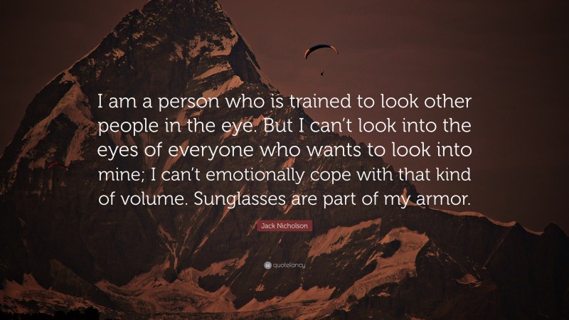 Jack Nicholson Quote: “I am a person who is trained to look other people in the eye. But I can’t look into the eyes of everyone who wants to look into mine; I can’t emotionally cope with that kind of volume. Sunglasses are part of my armor.”