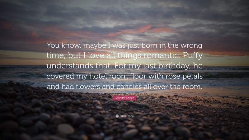 Jennifer López Quote: “You know, maybe I was just born in the wrong time, but I love all things romantic. Puffy understands that. For my last birthday, he covered my hotel room floor with rose petals and had flowers and candles all over the room.”
