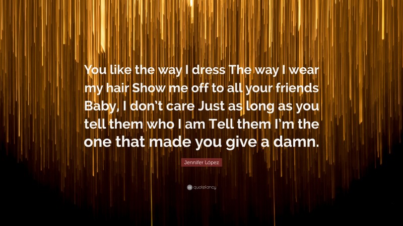 Jennifer López Quote: “You like the way I dress The way I wear my hair Show me off to all your friends Baby, I don’t care Just as long as you tell them who I am Tell them I’m the one that made you give a damn.”
