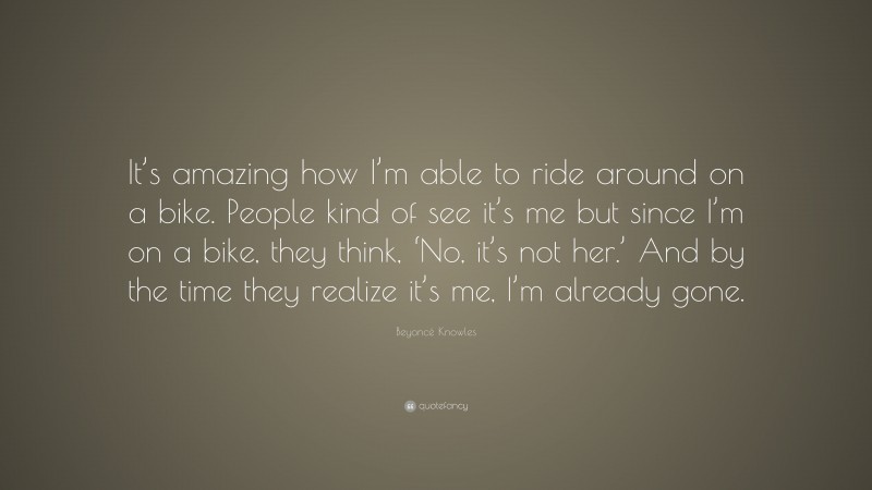 Beyoncé Knowles Quote: “It’s amazing how I’m able to ride around on a bike. People kind of see it’s me but since I’m on a bike, they think, ‘No, it’s not her.’ And by the time they realize it’s me, I’m already gone.”