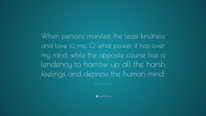 Joseph Smith Jr. Quote: “When persons manifest the least kindness and love to me, O what power it has over my mind, while the opposite course has a tendency to harrow up all the harsh feelings and depress the human mind.”
