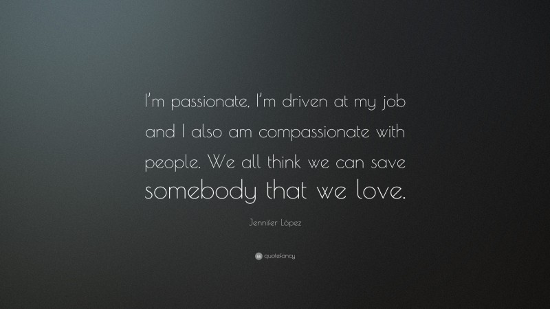 Jennifer López Quote: “I’m passionate, I’m driven at my job and I also am compassionate with people. We all think we can save somebody that we love.”