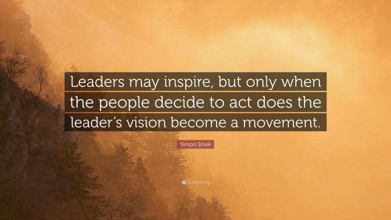 Simon Sinek Quote: “Leaders may inspire, but only when the people decide to act does the leader’s vision become a movement.”
