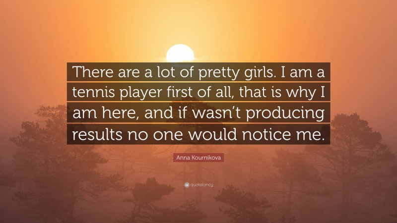 Anna Kournikova Quote: “There are a lot of pretty girls. I am a tennis player first of all, that is why I am here, and if wasn’t producing results no one would notice me.”