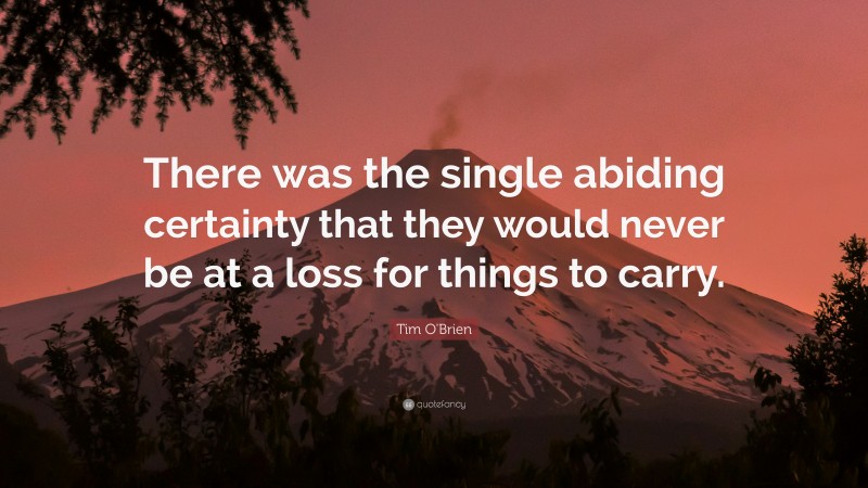 Tim O'Brien Quote: “There was the single abiding certainty that they would never be at a loss for things to carry.”