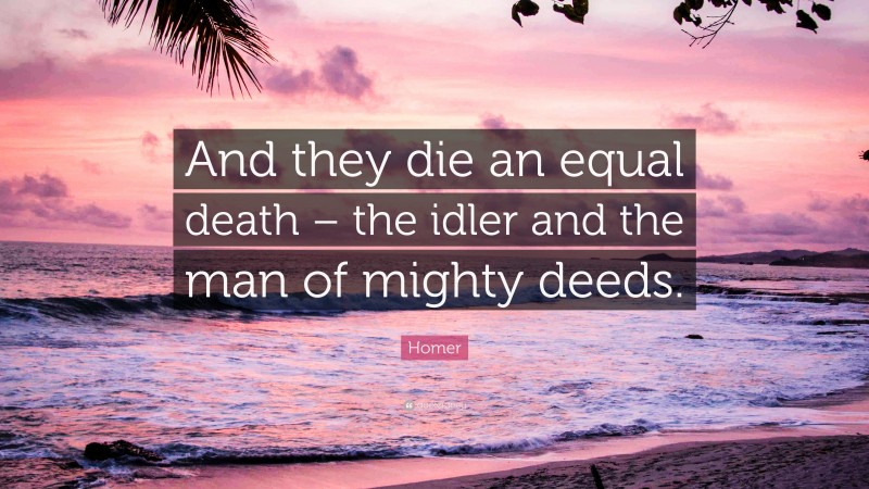 Homer Quote: “And they die an equal death – the idler and the man of mighty deeds.”