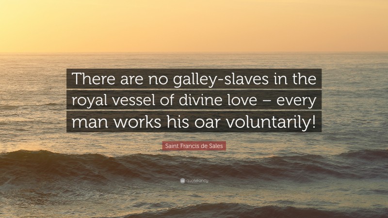 Saint Francis de Sales Quote: “There are no galley-slaves in the royal vessel of divine love – every man works his oar voluntarily!”