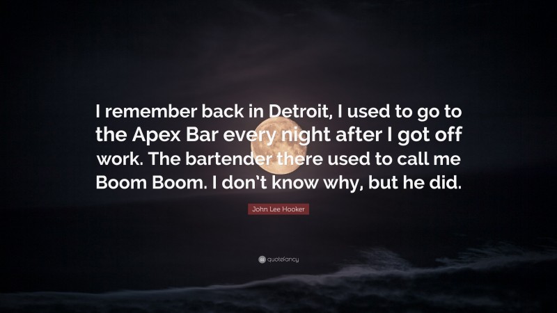 John Lee Hooker Quote: “I remember back in Detroit, I used to go to the Apex Bar every night after I got off work. The bartender there used to call me Boom Boom. I don’t know why, but he did.”