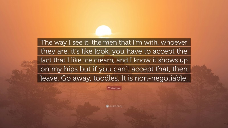 Tori Amos Quote: “The way I see it, the men that I’m with, whoever they are, it’s like look, you have to accept the fact that I like ice cream, and I know it shows up on my hips but if you can’t accept that, then leave. Go away, toodles. It is non-negotiable.”
