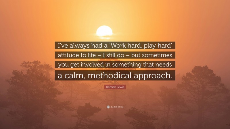 Damian Lewis Quote: “I’ve always had a ‘Work hard, play hard’ attitude to life – I still do – but sometimes you get involved in something that needs a calm, methodical approach.”