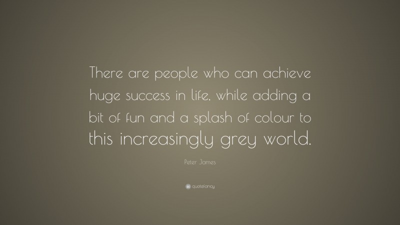 Peter James Quote: “There are people who can achieve huge success in life, while adding a bit of fun and a splash of colour to this increasingly grey world.”