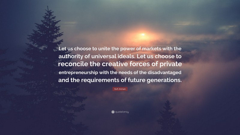 Kofi Annan Quote: “Let us choose to unite the power of markets with the authority of universal ideals. Let us choose to reconcile the creative forces of private entrepreneurship with the needs of the disadvantaged and the requirements of future generations.”