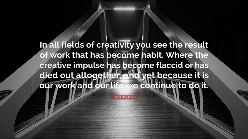 Daniel Day-Lewis Quote: “In all fields of creativity you see the result of work that has become habit. Where the creative impulse has become flaccid or has died out altogether, and yet because it is our work and our life we continue to do it.”
