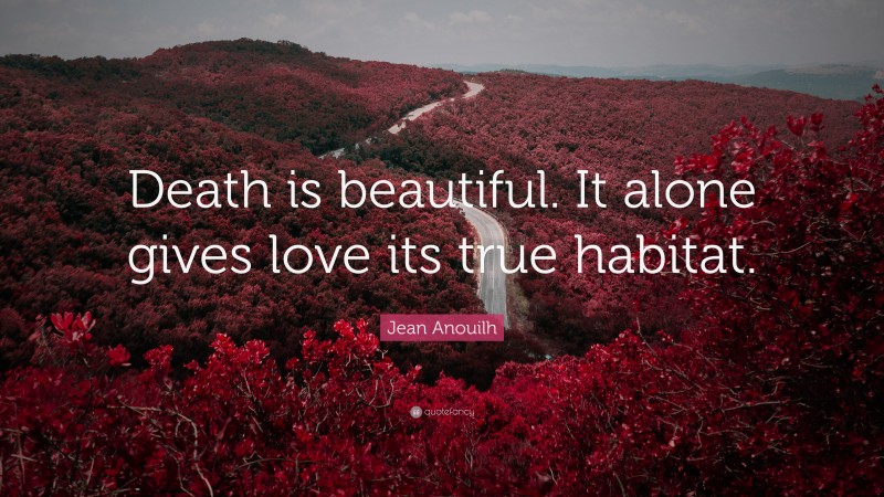 Jean Anouilh Quote: “Death is beautiful. It alone gives love its true habitat.”