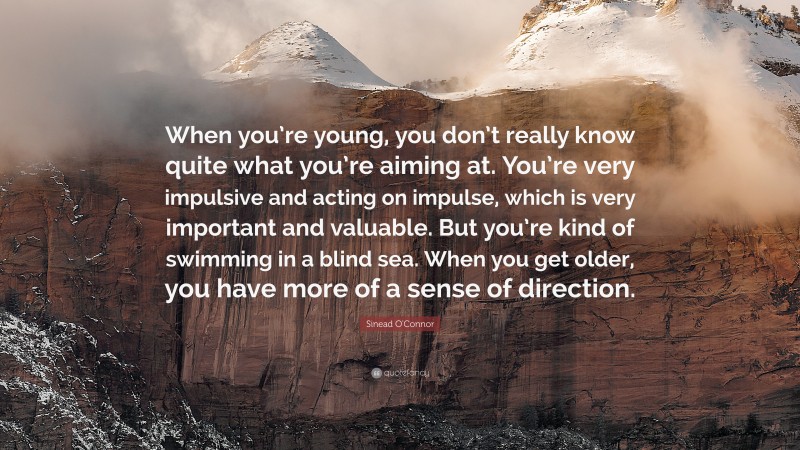 Sinead O'Connor Quote: “When you’re young, you don’t really know quite what you’re aiming at. You’re very impulsive and acting on impulse, which is very important and valuable. But you’re kind of swimming in a blind sea. When you get older, you have more of a sense of direction.”