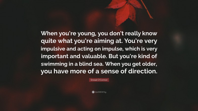 Sinead O'Connor Quote: “When you’re young, you don’t really know quite what you’re aiming at. You’re very impulsive and acting on impulse, which is very important and valuable. But you’re kind of swimming in a blind sea. When you get older, you have more of a sense of direction.”
