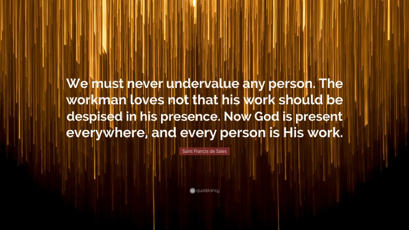Saint Francis de Sales Quote: “We must never undervalue any person. The workman loves not that his work should be despised in his presence. Now God is present everywhere, and every person is His work.”