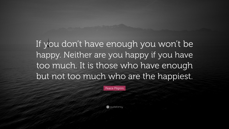 Peace Pilgrim Quote: “If you don’t have enough you won’t be happy. Neither are you happy if you have too much. It is those who have enough but not too much who are the happiest.”