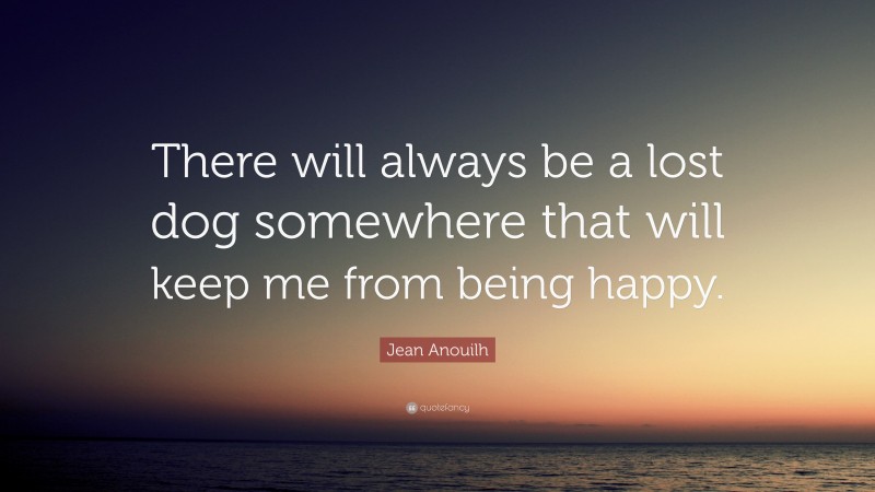 Jean Anouilh Quote: “There will always be a lost dog somewhere that will keep me from being happy.”