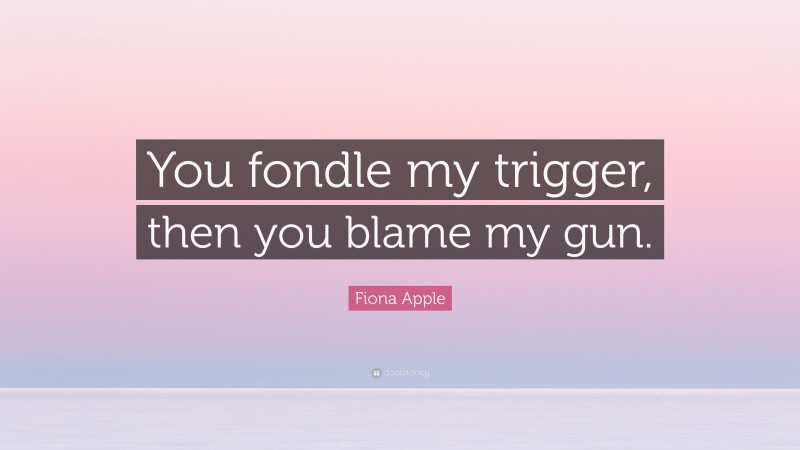 Fiona Apple Quote: “You fondle my trigger, then you blame my gun.”