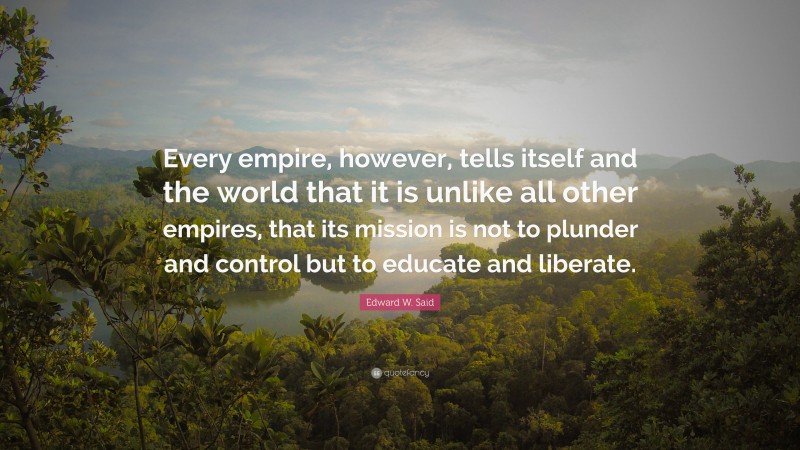 Edward W. Said Quote: “Every empire, however, tells itself and the world that it is unlike all other empires, that its mission is not to plunder and control but to educate and liberate.”