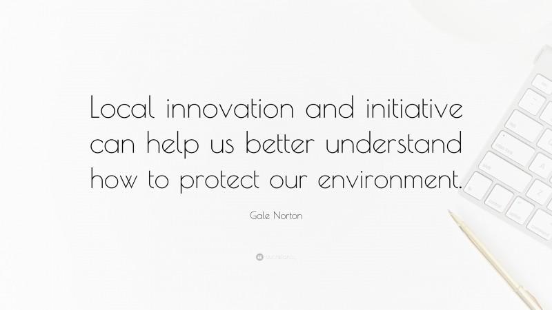 Gale Norton Quote: “Local innovation and initiative can help us better understand how to protect our environment.”
